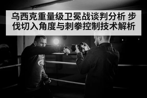 乌西克重量级卫冕战谈判分析 步伐切入角度与刺拳控制技术解析