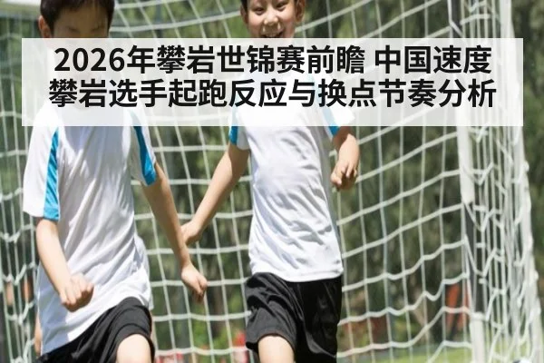 2026年攀岩世锦赛前瞻 中国速度攀岩选手起跑反应与换点节奏分析